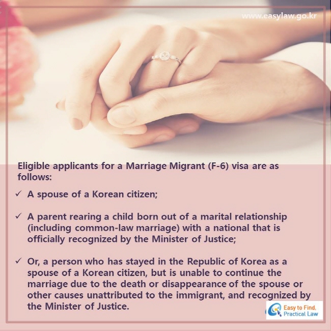 Eligible applicants for a Marriage Migrant (F-6) visa are as follows: A spouse of a Korean citizen; A parent rearing a child born out of a marital relationship (including common-law marriage) with a national that is officially recognized by the Minister of Justice; Or, a person who has stayed in the Republic of Korea as a spouse of a Korean citizen, but is unable to continue the marriage due to the death or disappearance of the spouse or other causes unattributed to the immigrant, and recognized by the Minister of Justice.